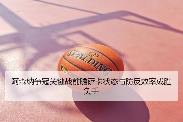 阿森纳争冠关键战前瞻萨卡状态与防反效率成胜负手
