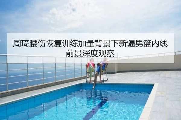 周琦腰伤恢复训练加量背景下新疆男篮内线前景深度观察